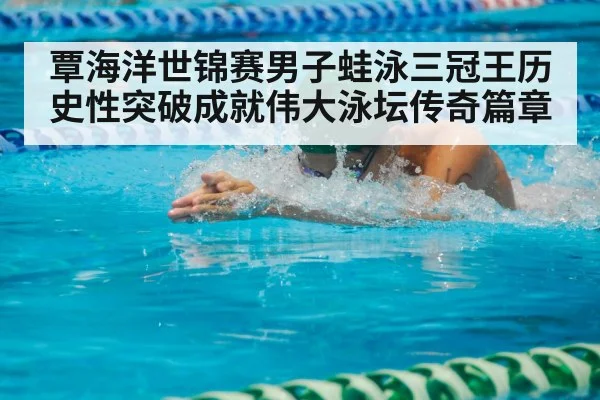 覃海洋世锦赛男子蛙泳三冠王历史性突破成就伟大泳坛传奇篇章