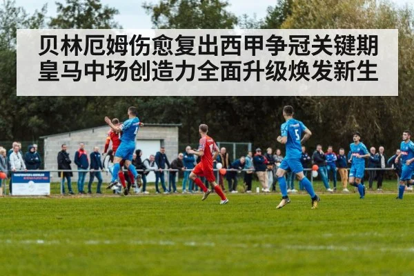 贝林厄姆伤愈复出西甲争冠关键期 皇马中场创造力全面升级焕发新生
