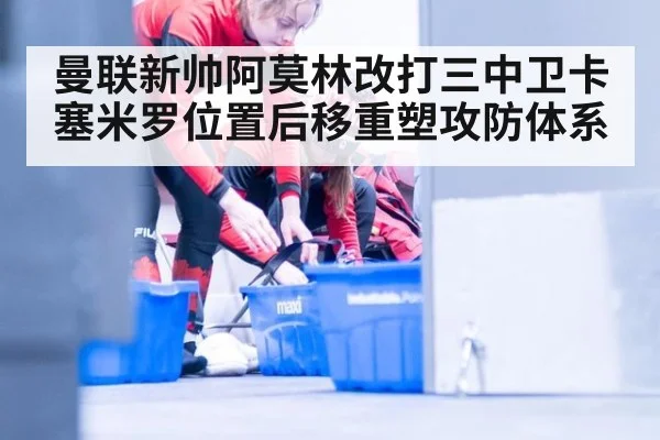 曼联新帅阿莫林改打三中卫卡塞米罗位置后移重塑攻防体系